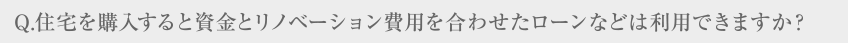 Q.住宅を購入すると資金とリノベーション費用を合わせたローンなどは利用できますか？