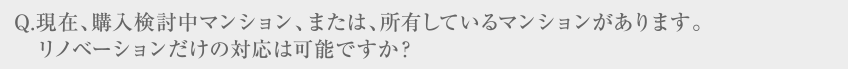 Q.現在、購入検討中マンション、または、所有しているマンションがあります。リノベーションだけの対応は可能ですか？