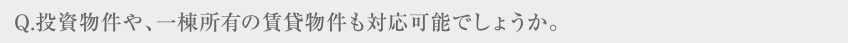 Q.投資物件や、一棟所有の賃貸物件も対応可能でしょうか。