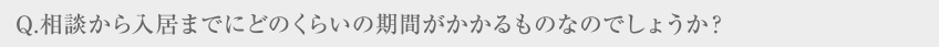 Q.相談から入居までにどのくらいの期間がかかるものなのでしょうか？